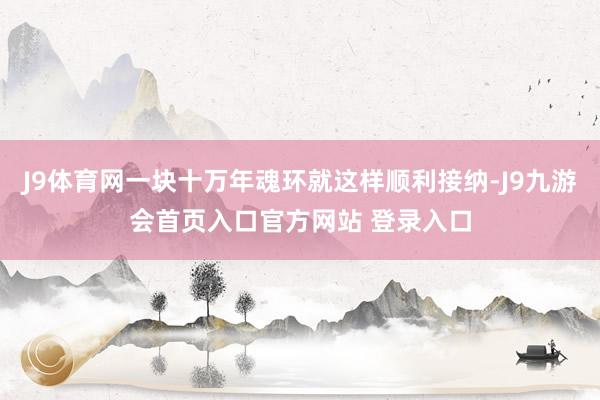 J9体育网一块十万年魂环就这样顺利接纳-J9九游会首页入口官方网站 登录入口