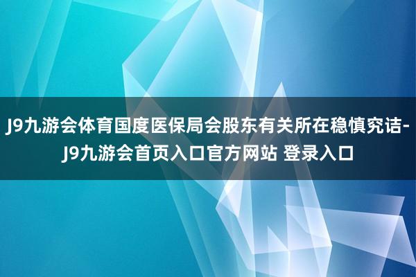 J9九游会体育国度医保局会股东有关所在稳慎究诘-J9九游会首页入口官方网站 登录入口