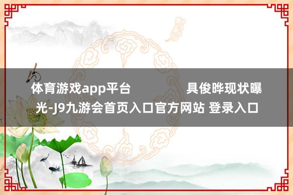 体育游戏app平台                具俊晔现状曝光-J9九游会首页入口官方网站 登录入口