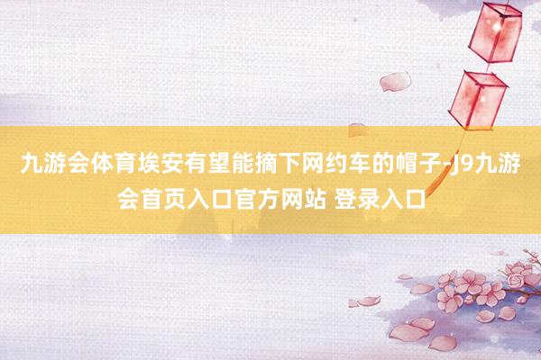 九游会体育埃安有望能摘下网约车的帽子-J9九游会首页入口官方网站 登录入口