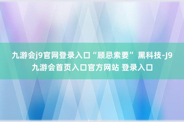九游会j9官网登录入口“顾忌索要” 黑科技-J9九游会首页入口官方网站 登录入口