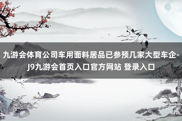 九游会体育公司车用面料居品已参预几家大型车企-J9九游会首页入口官方网站 登录入口
