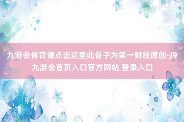 九游会体育请点击这里此骨子为第一财经原创-J9九游会首页入口官方网站 登录入口