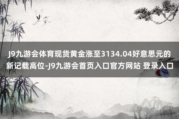 J9九游会体育现货黄金涨至3134.04好意思元的新记载高位-J9九游会首页入口官方网站 登录入口