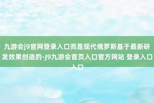九游会j9官网登录入口而是现代俄罗斯基于最新研发效果创造的-J9九游会首页入口官方网站 登录入口