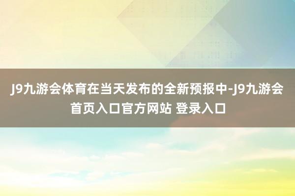 J9九游会体育在当天发布的全新预报中-J9九游会首页入口官方网站 登录入口