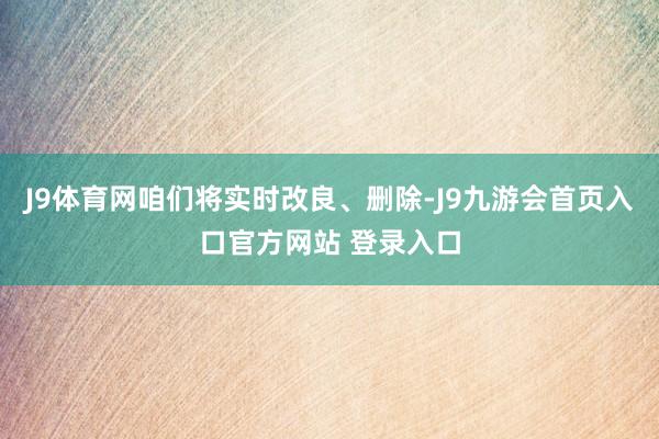 J9体育网咱们将实时改良、删除-J9九游会首页入口官方网站 登录入口