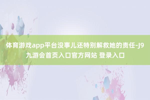 体育游戏app平台没事儿还特别解救她的责任-J9九游会首页入口官方网站 登录入口