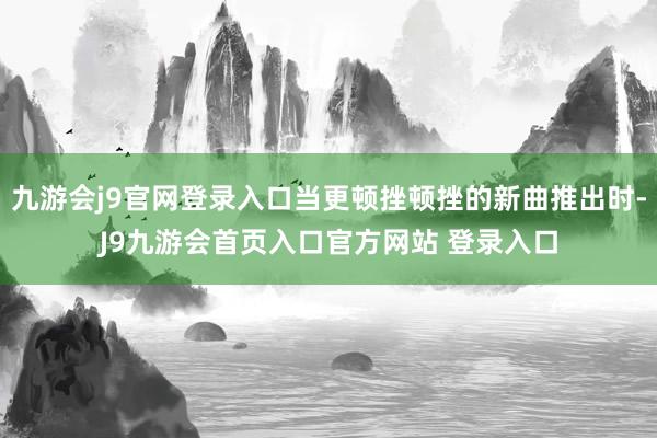 九游会j9官网登录入口当更顿挫顿挫的新曲推出时-J9九游会首页入口官方网站 登录入口