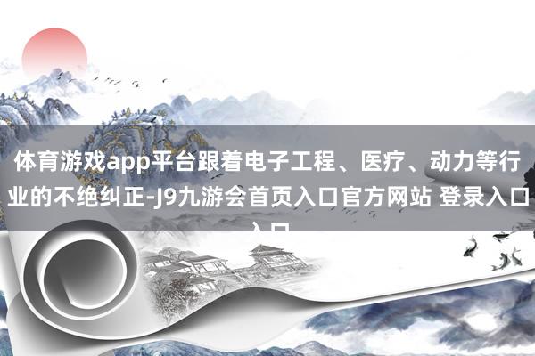 体育游戏app平台跟着电子工程、医疗、动力等行业的不绝纠正-J9九游会首页入口官方网站 登录入口