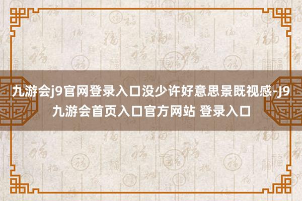 九游会j9官网登录入口没少许好意思景既视感-J9九游会首页入口官方网站 登录入口