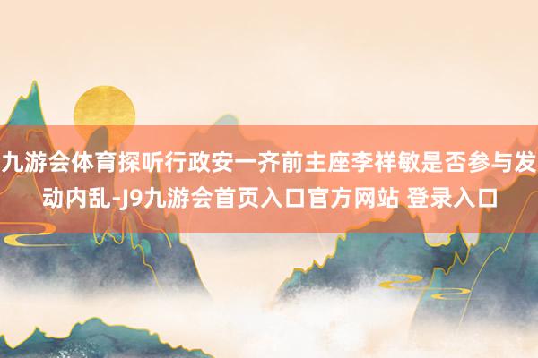 九游会体育探听行政安一齐前主座李祥敏是否参与发动内乱-J9九游会首页入口官方网站 登录入口