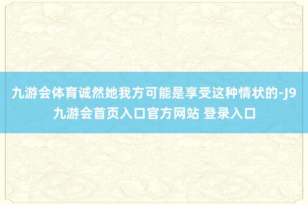 九游会体育诚然她我方可能是享受这种情状的-J9九游会首页入口官方网站 登录入口