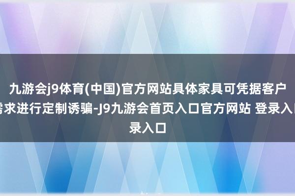 九游会j9体育(中国)官方网站具体家具可凭据客户需求进行定制诱骗-J9九游会首页入口官方网站 登录入口