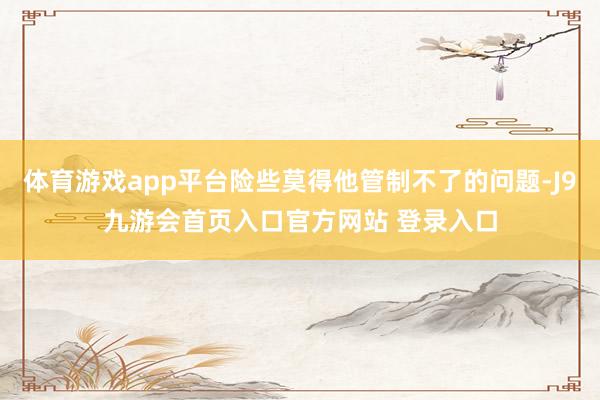 体育游戏app平台险些莫得他管制不了的问题-J9九游会首页入口官方网站 登录入口