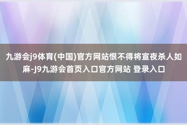 九游会j9体育(中国)官方网站恨不得将宣夜杀人如麻-J9九游会首页入口官方网站 登录入口