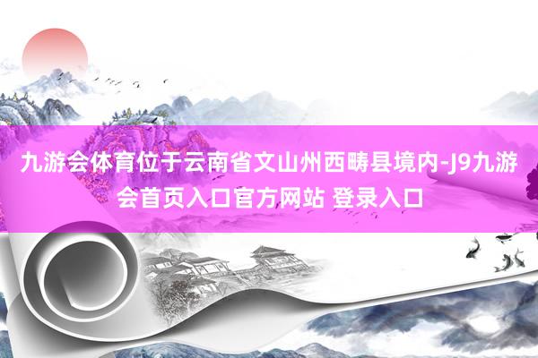 九游会体育位于云南省文山州西畴县境内-J9九游会首页入口官方网站 登录入口