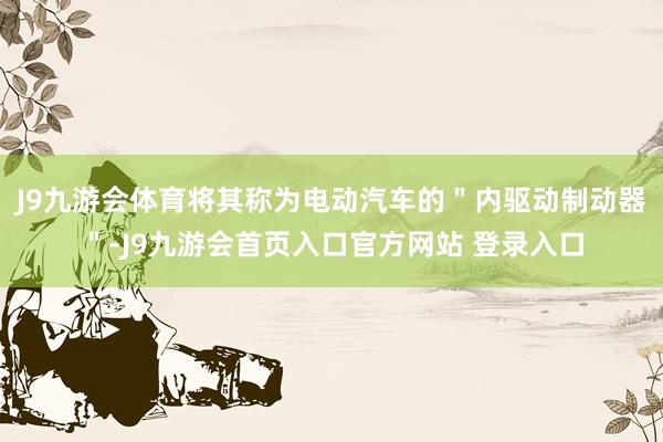 J9九游会体育将其称为电动汽车的＂内驱动制动器＂-J9九游会首页入口官方网站 登录入口