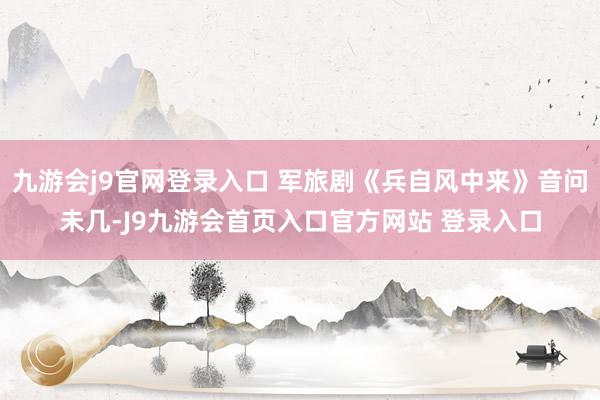 九游会j9官网登录入口 军旅剧《兵自风中来》音问未几-J9九游会首页入口官方网站 登录入口