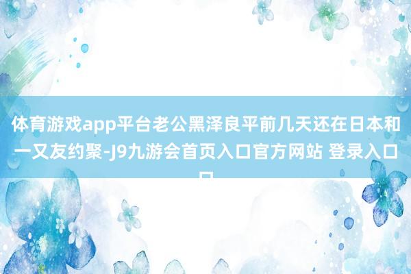 体育游戏app平台老公黑泽良平前几天还在日本和一又友约聚-J9九游会首页入口官方网站 登录入口
