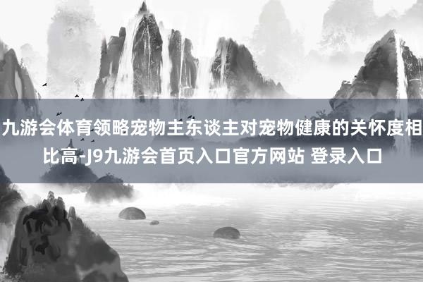 九游会体育领略宠物主东谈主对宠物健康的关怀度相比高-J9九游会首页入口官方网站 登录入口