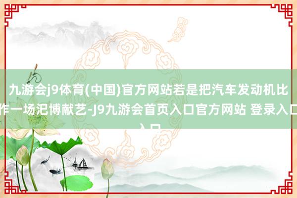 九游会j9体育(中国)官方网站若是把汽车发动机比作一场汜博献艺-J9九游会首页入口官方网站 登录入口