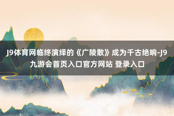 J9体育网临终演绎的《广陵散》成为千古绝响-J9九游会首页入口官方网站 登录入口