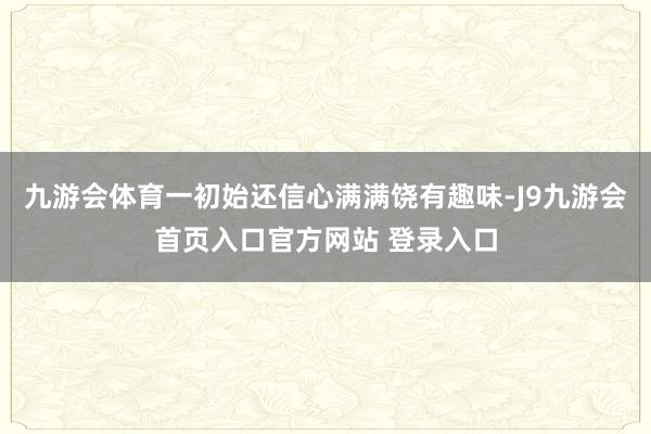 九游会体育一初始还信心满满饶有趣味-J9九游会首页入口官方网站 登录入口