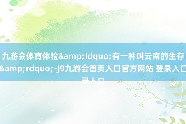 九游会体育体验&ldquo;有一种叫云南的生存&rdquo;-J9九游会首页入口官方网站 登录入口