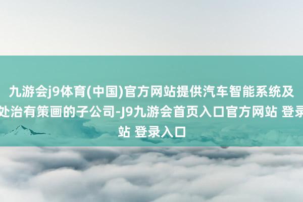 九游会j9体育(中国)官方网站提供汽车智能系统及部件处治有策画的子公司-J9九游会首页入口官方网站 登录入口