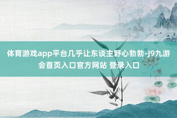体育游戏app平台几乎让东谈主野心勃勃-J9九游会首页入口官方网站 登录入口