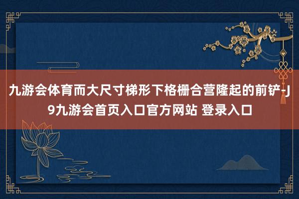 九游会体育而大尺寸梯形下格栅合营隆起的前铲-J9九游会首页入口官方网站 登录入口