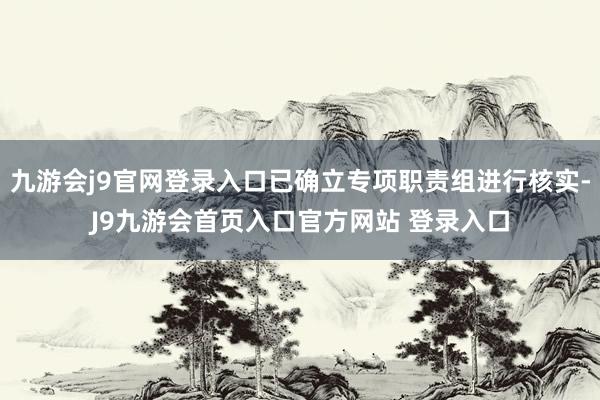 九游会j9官网登录入口已确立专项职责组进行核实-J9九游会首页入口官方网站 登录入口