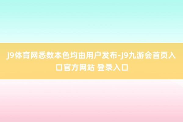 J9体育网悉数本色均由用户发布-J9九游会首页入口官方网站 登录入口