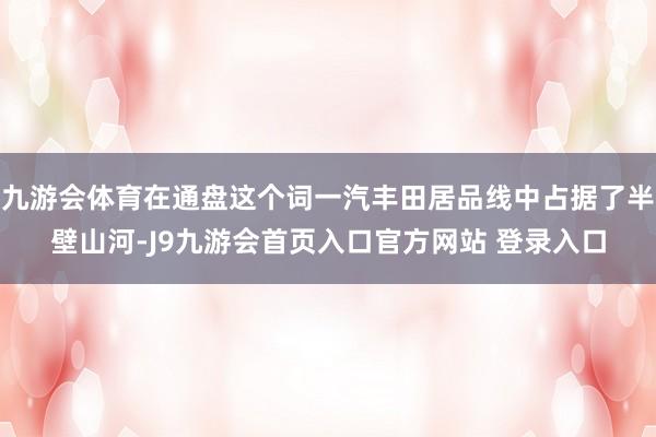 九游会体育在通盘这个词一汽丰田居品线中占据了半壁山河-J9九游会首页入口官方网站 登录入口