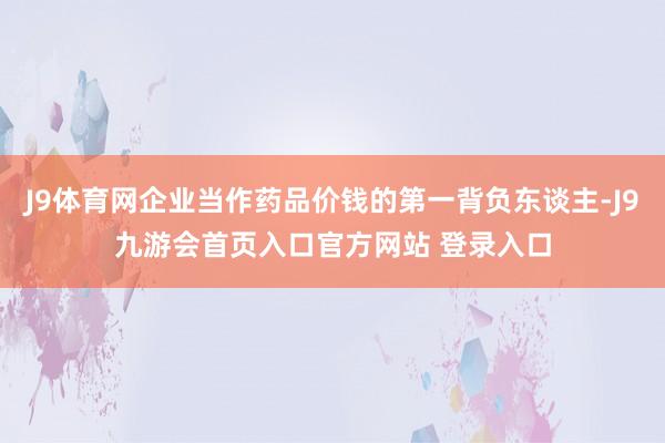 J9体育网企业当作药品价钱的第一背负东谈主-J9九游会首页入口官方网站 登录入口