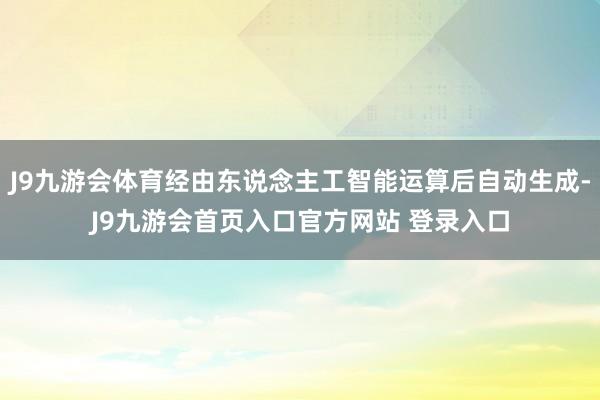 J9九游会体育经由东说念主工智能运算后自动生成-J9九游会首页入口官方网站 登录入口