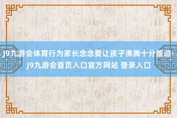 J9九游会体育行为家长念念要让孩子沸腾十分蹙迫-J9九游会首页入口官方网站 登录入口