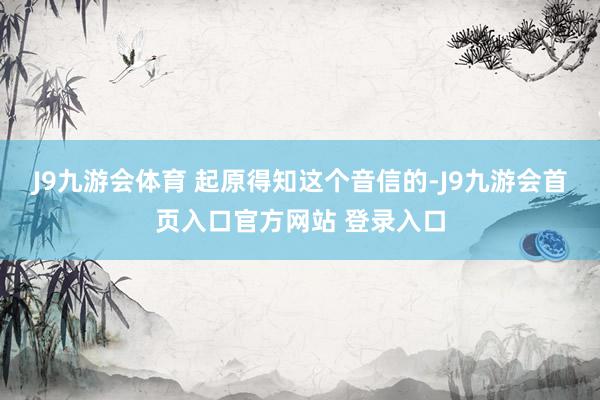 J9九游会体育 起原得知这个音信的-J9九游会首页入口官方网站 登录入口