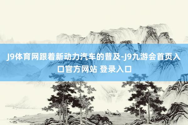J9体育网跟着新动力汽车的普及-J9九游会首页入口官方网站 登录入口