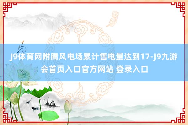 J9体育网附庸风电场累计售电量达到17-J9九游会首页入口官方网站 登录入口