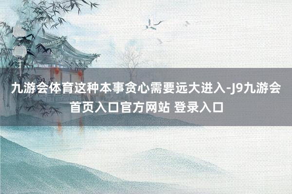 九游会体育这种本事贪心需要远大进入-J9九游会首页入口官方网站 登录入口