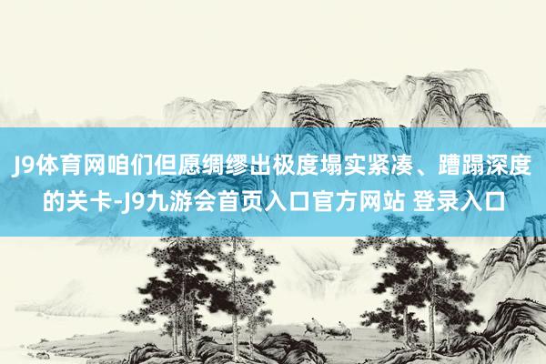 J9体育网咱们但愿绸缪出极度塌实紧凑、蹧蹋深度的关卡-J9九游会首页入口官方网站 登录入口
