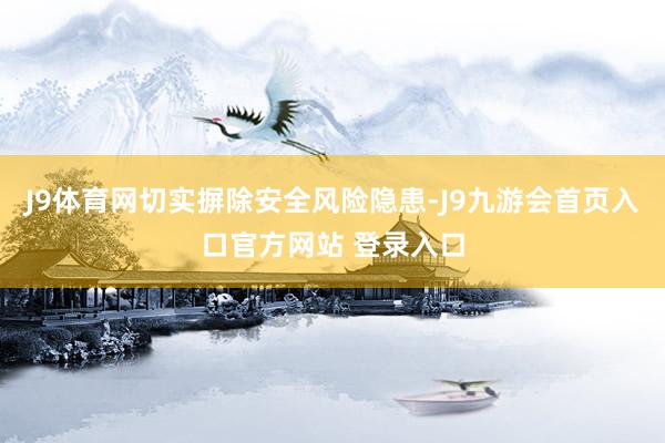 J9体育网切实摒除安全风险隐患-J9九游会首页入口官方网站 登录入口