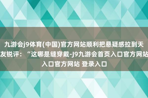 九游会j9体育(中国)官方网站顺利把悬疑感拉到天花板！ 网友锐评：“这哪是缝穿戴-J9九游会首页入口官方网站 登录入口