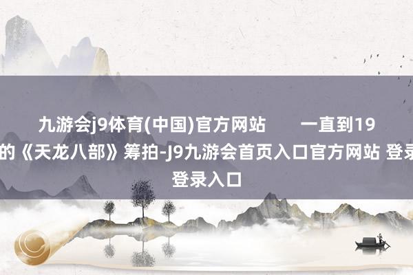 九游会j9体育(中国)官方网站       一直到1982年的《天龙八部》筹拍-J9九游会首页入口官方网站 登录入口