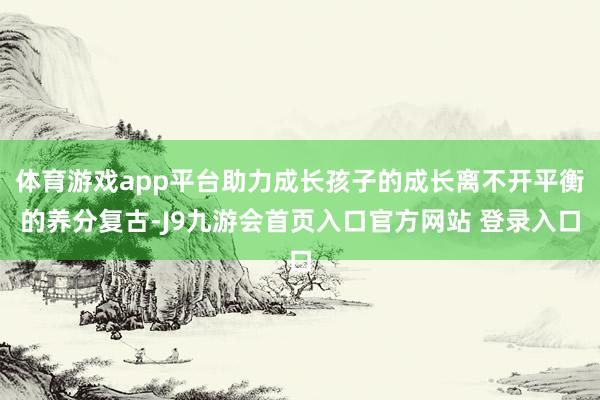 体育游戏app平台助力成长孩子的成长离不开平衡的养分复古-J9九游会首页入口官方网站 登录入口