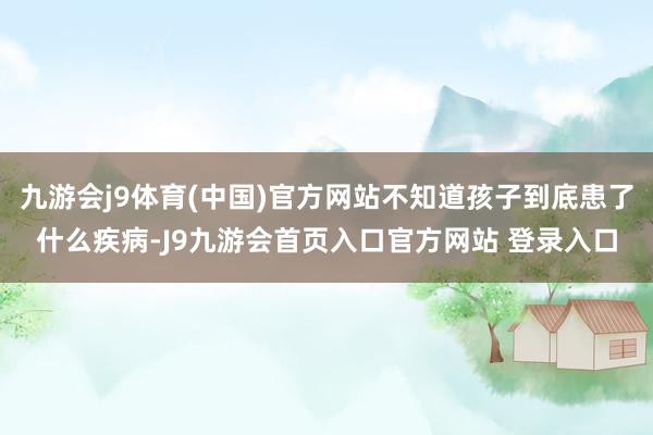 九游会j9体育(中国)官方网站不知道孩子到底患了什么疾病-J9九游会首页入口官方网站 登录入口