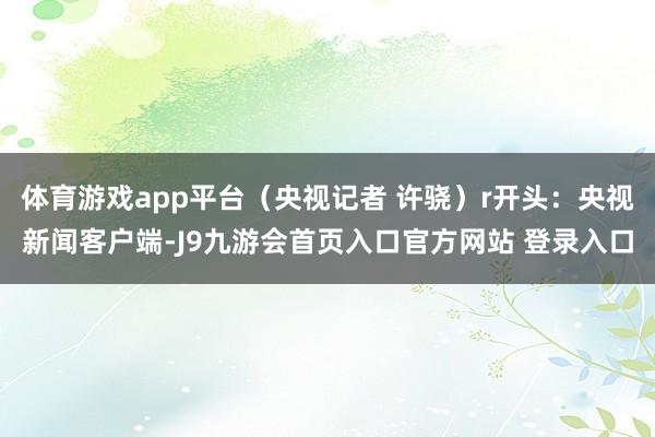 体育游戏app平台（央视记者 许骁）r开头：央视新闻客户端-J9九游会首页入口官方网站 登录入口