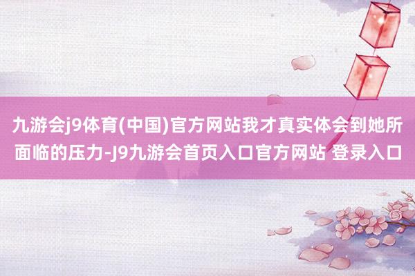 九游会j9体育(中国)官方网站我才真实体会到她所面临的压力-J9九游会首页入口官方网站 登录入口